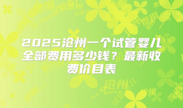2025沧州一个试管婴儿全部费用多少钱？最新收费价目表