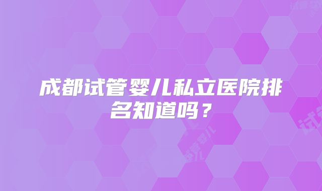 成都试管婴儿私立医院排名知道吗?