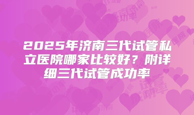 2025年济南三代试管私立医院哪家比较好?附详细三代试管成功率