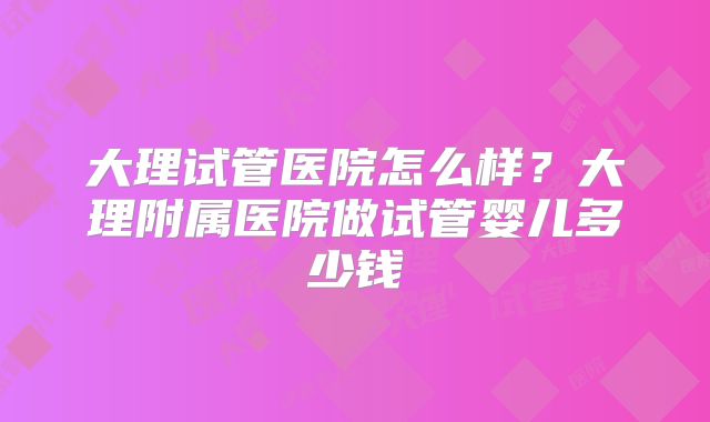 大理试管医院怎么样？大理附属医院做试管婴儿多少钱