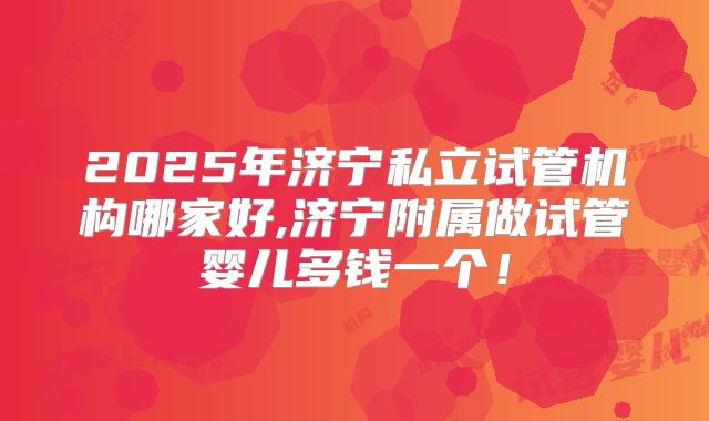 2025年济宁私立试管机构哪家好,济宁附属做试管婴儿多钱一个！