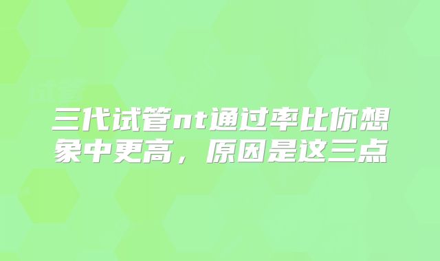 三代试管nt通过率比你想象中更高,原因是这三点