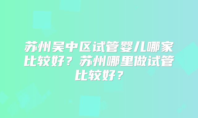 苏州吴中区试管婴儿哪家比较好?苏州哪里做试管比较好?