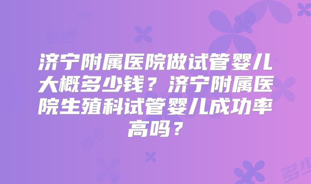 济宁附属医院做试管婴儿大概多少钱？济宁附属医院生殖科试管婴儿成功率高吗？