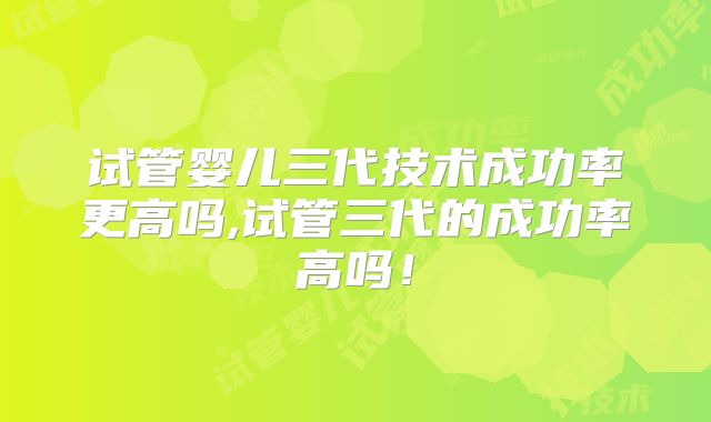 试管婴儿三代技术成功率更高吗,试管三代的成功率高吗！