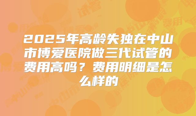 2025年高龄失独在中山市博爱医院做三代试管的费用高吗?费用明细是怎么样的