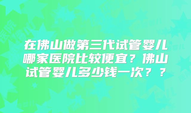 在佛山做第三代试管婴儿哪家医院比较便宜？佛山试管婴儿多少钱一次？？
