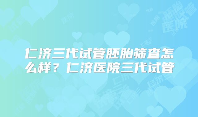 仁济三代试管胚胎筛查怎么样?仁济医院三代试管
