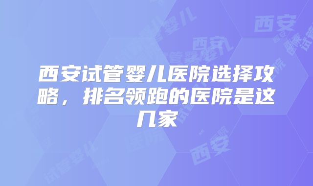 西安试管婴儿医院选择攻略，排名领跑的医院是这几家