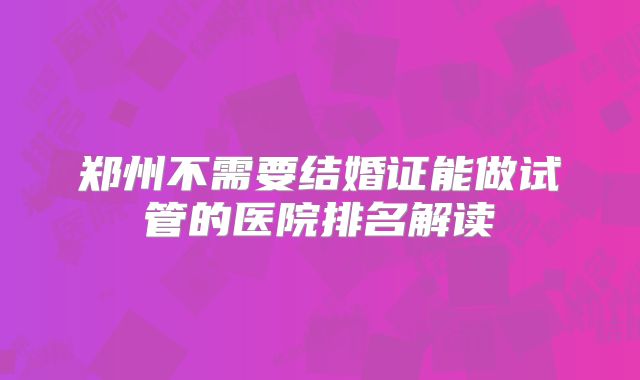 郑州不需要结婚证能做试管的医院排名解读
