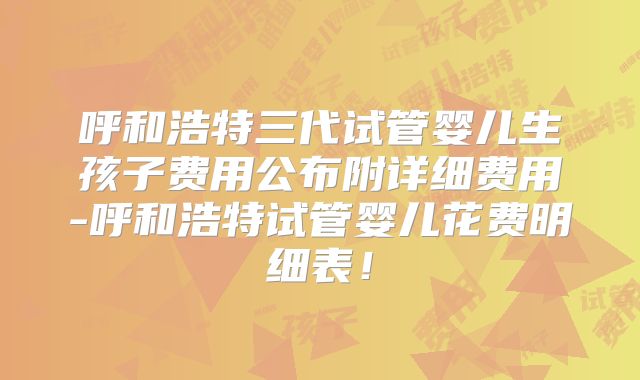呼和浩特三代试管婴儿生孩子费用公布附详细费用-呼和浩特试管婴儿花费明细表!