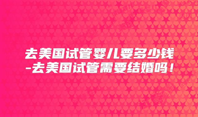 去美国试管婴儿要多少钱-去美国试管需要结婚吗！