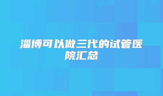 淄博可以做三代的试管医院汇总