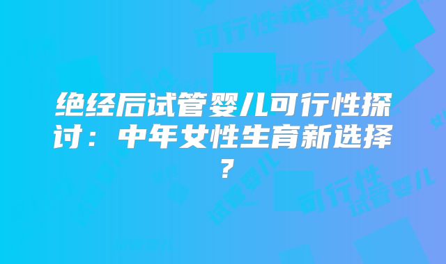 绝经后试管婴儿可行性探讨：中年女性生育新选择？