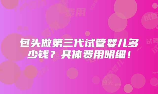 包头做第三代试管婴儿多少钱？具体费用明细！