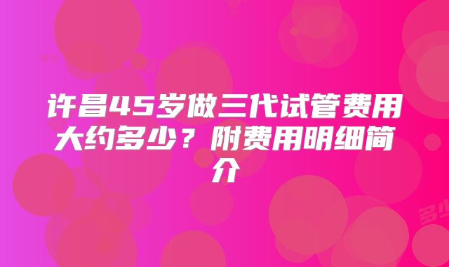 许昌45岁做三代试管费用大约多少?附费用明细简介