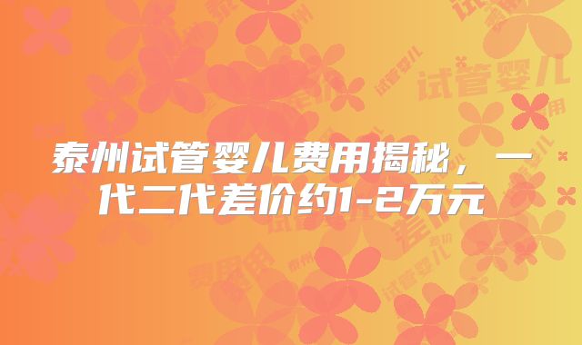 泰州试管婴儿费用揭秘,一代二代差价约1-2万元