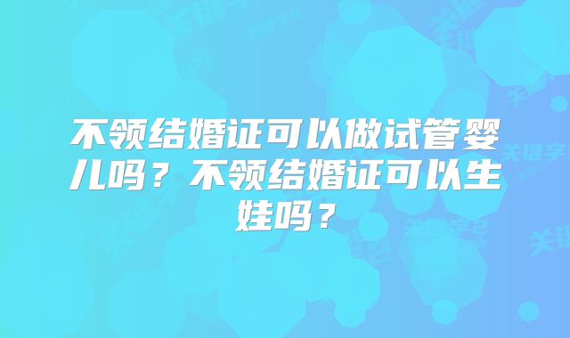 不领结婚证可以做试管婴儿吗?不领结婚证可以生娃吗?