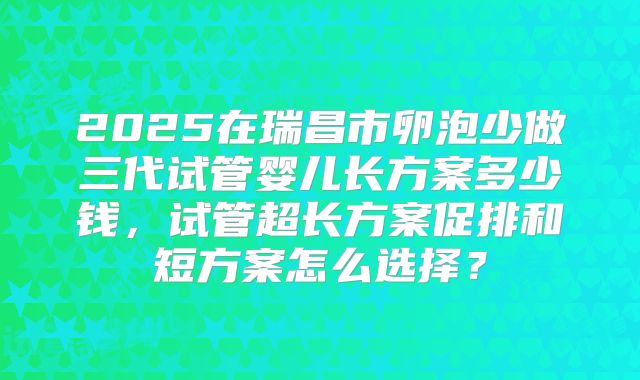 2025在瑞昌市卵泡少做三代试管婴儿长方案多少钱,试管超长方案促排和短方案怎么选择?
