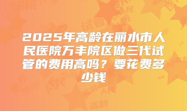 2025年高龄在丽水市人民医院万丰院区做三代试管的费用高吗?要花费多少钱