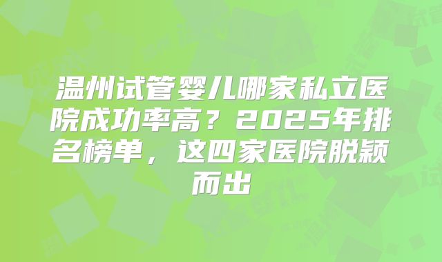 温州试管婴儿哪家私立医院成功率高？2025年排名榜单，这四家医院脱颖而出