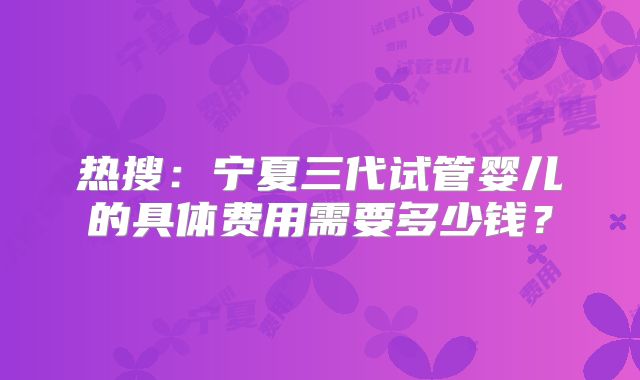 热搜：宁夏三代试管婴儿的具体费用需要多少钱？
