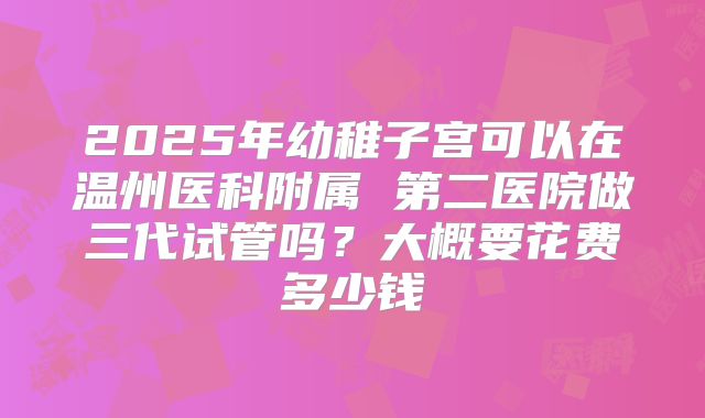 2025年幼稚子宫可以在温州医科附属 第二医院做三代试管吗？大概要花费多少钱