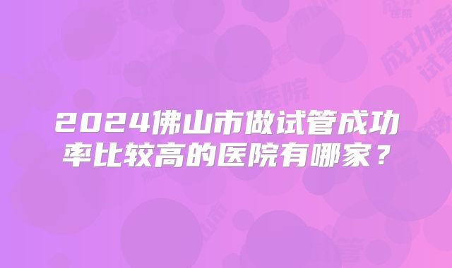 2024佛山市做试管成功率比较高的医院有哪家？