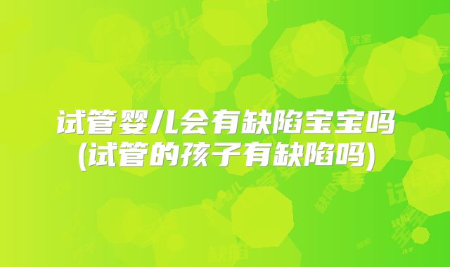 试管婴儿会有缺陷宝宝吗(试管的孩子有缺陷吗)