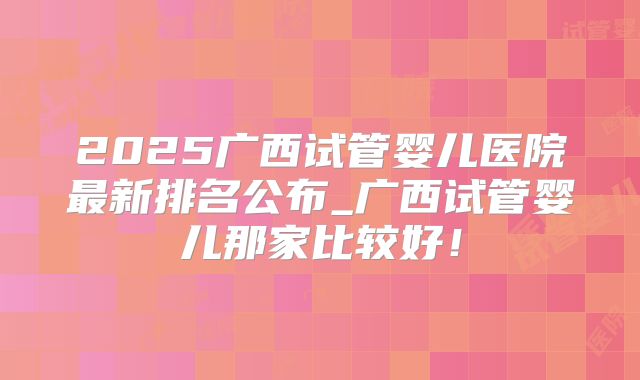 2025广西试管婴儿医院最新排名公布_广西试管婴儿那家比较好！