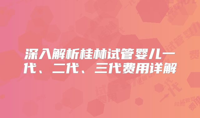 深入解析桂林试管婴儿一代、二代、三代费用详解