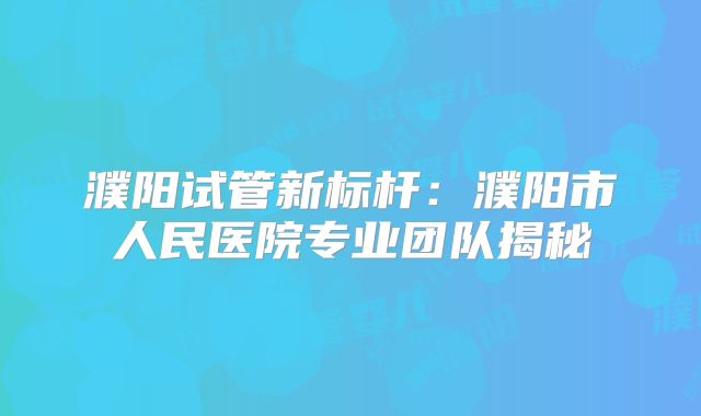 濮阳试管新标杆：濮阳市人民医院专业团队揭秘
