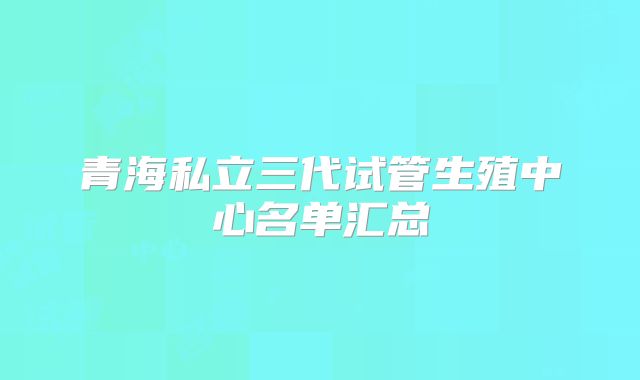 青海私立三代试管生殖中心名单汇总