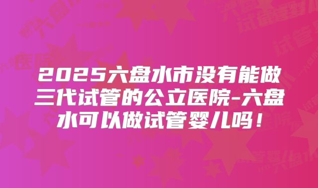 2025六盘水市没有能做三代试管的公立医院-六盘水可以做试管婴儿吗!