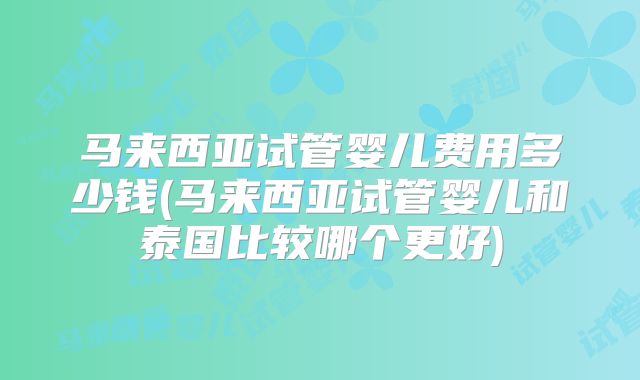 马来西亚试管婴儿费用多少钱(马来西亚试管婴儿和泰国比较哪个更好)