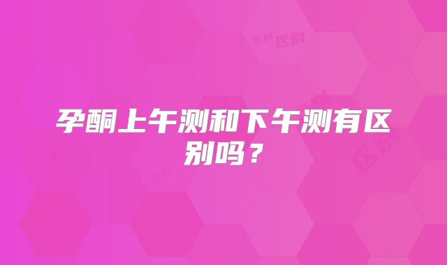 孕酮上午测和下午测有区别吗?