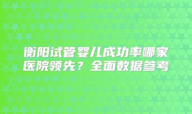 衡阳试管婴儿成功率哪家医院领先？全面数据参考