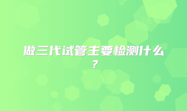 做三代试管主要检测什么？