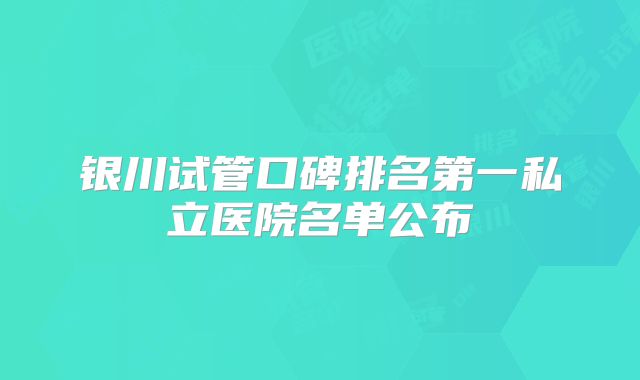 银川试管口碑排名第一私立医院名单公布