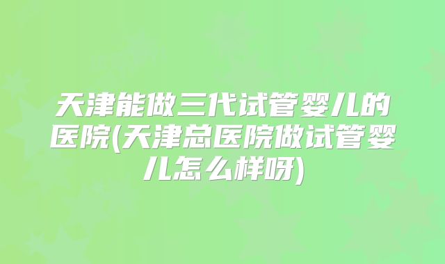 天津能做三代试管婴儿的医院(天津总医院做试管婴儿怎么样呀)