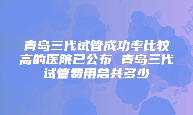 青岛三代试管成功率比较高的医院已公布 青岛三代试管费用总共多少