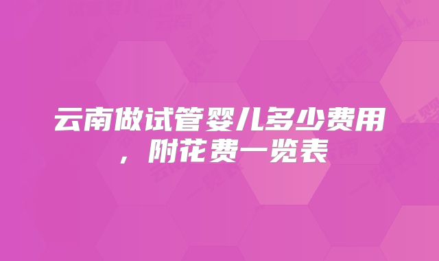 云南做试管婴儿多少费用，附花费一览表
