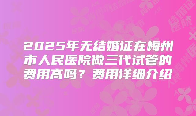 2025年无结婚证在梅州市人民医院做三代试管的费用高吗？费用详细介绍
