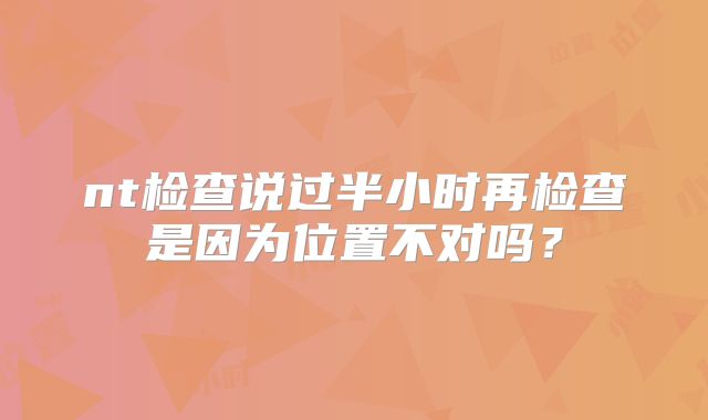 nt检查说过半小时再检查是因为位置不对吗?