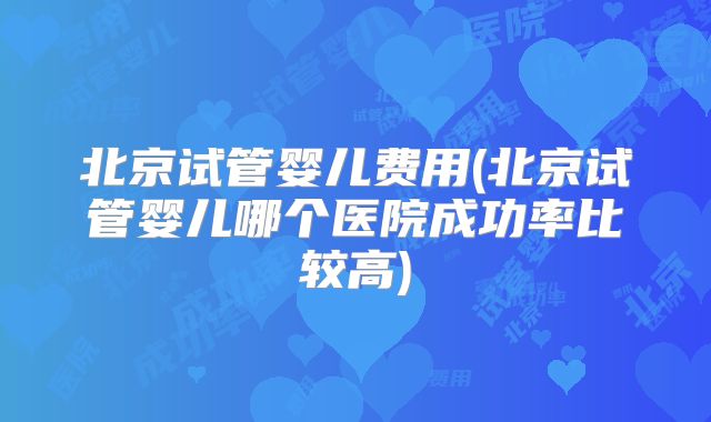 北京试管婴儿费用(北京试管婴儿哪个医院成功率比较高)