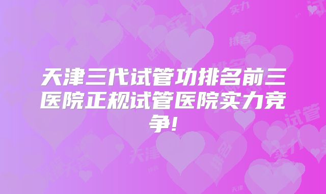 天津三代试管功排名前三医院正规试管医院实力竞争!
