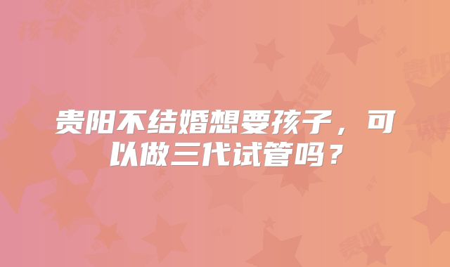 贵阳不结婚想要孩子，可以做三代试管吗？