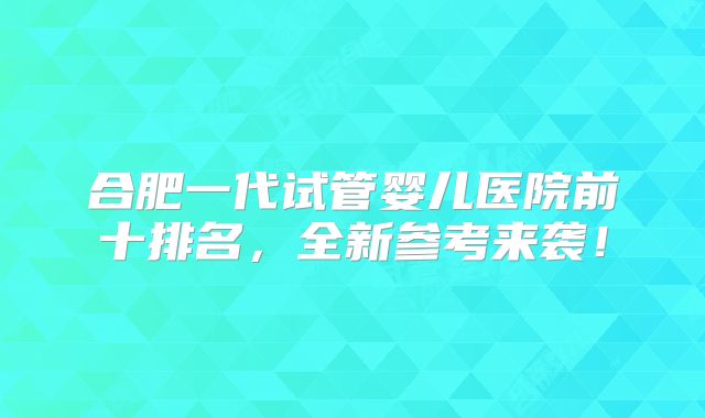 合肥一代试管婴儿医院前十排名，全新参考来袭！