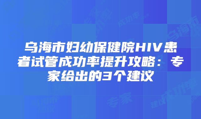 乌海市妇幼保健院HIV患者试管成功率提升攻略：专家给出的3个建议