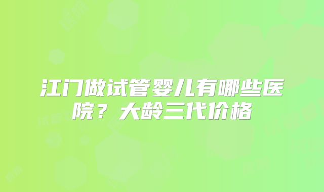 江门做试管婴儿有哪些医院？大龄三代价格